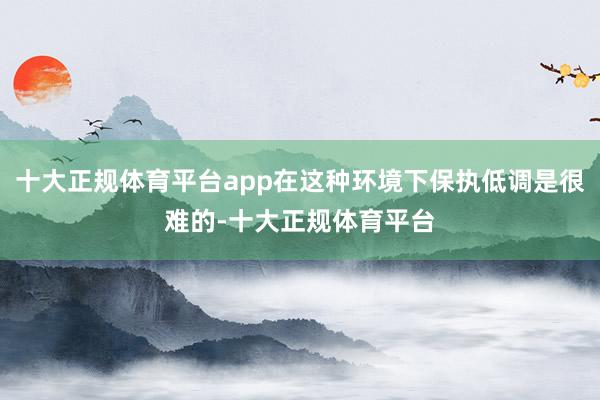 十大正规体育平台app在这种环境下保执低调是很难的-十大正规体育平台