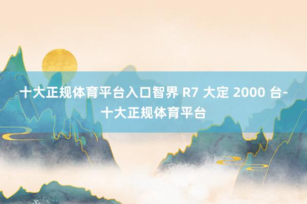 十大正规体育平台入口智界 R7 大定 2000 台-十大正规体育平台