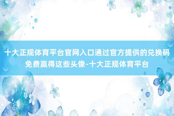 十大正规体育平台官网入口通过官方提供的兑换码免费赢得这些头像-十大正规体育平台