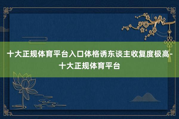 十大正规体育平台入口体格诱东谈主收复度极高-十大正规体育平台