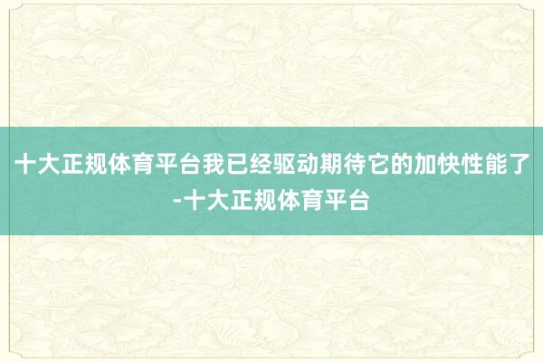 十大正规体育平台我已经驱动期待它的加快性能了-十大正规体育平台