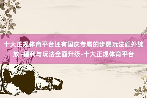 十大正规体育平台还有国庆专属的步履玩法额外绽放~福利与玩法全面升级-十大正规体育平台