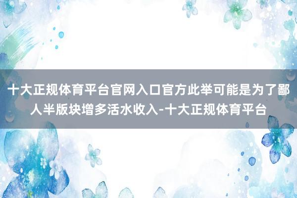 十大正规体育平台官网入口官方此举可能是为了鄙人半版块增多活水收入-十大正规体育平台