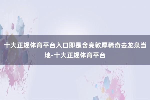 十大正规体育平台入口即是含亮敦厚稀奇去龙泉当地-十大正规体育平台