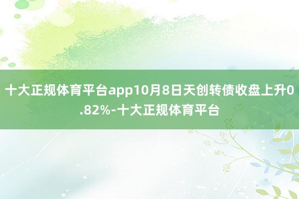 十大正规体育平台app10月8日天创转债收盘上升0.82%-十大正规体育平台