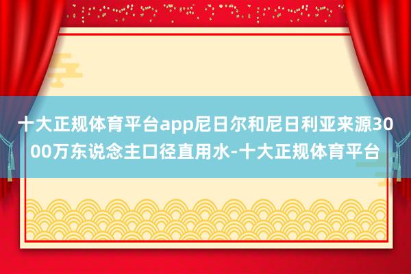 十大正规体育平台app尼日尔和尼日利亚来源3000万东说念主口径直用水-十大正规体育平台