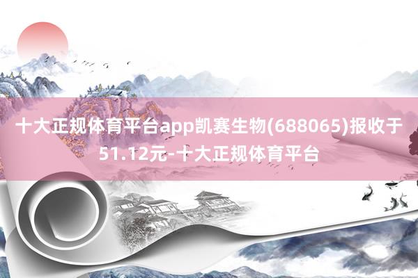 十大正规体育平台app凯赛生物(688065)报收于51.12元-十大正规体育平台