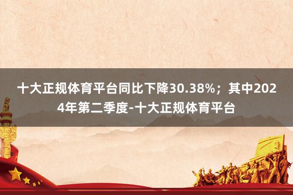 十大正规体育平台同比下降30.38%；其中2024年第二季度-十大正规体育平台