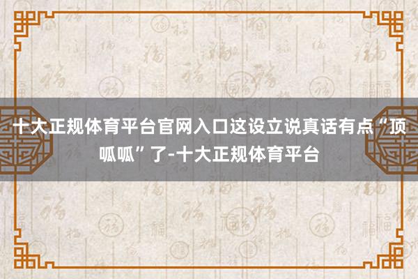 十大正规体育平台官网入口这设立说真话有点“顶呱呱”了-十大正规体育平台