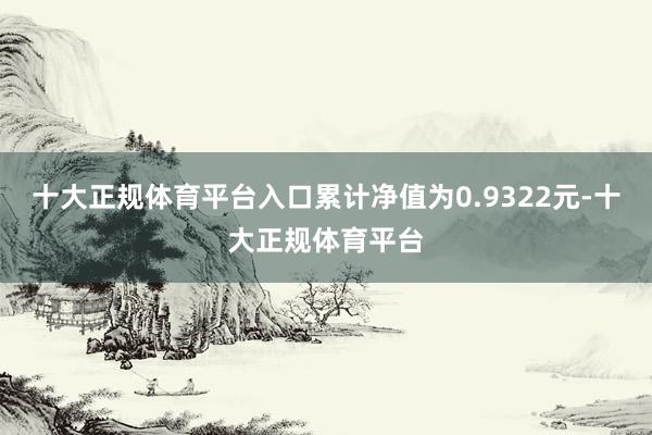 十大正规体育平台入口累计净值为0.9322元-十大正规体育平台