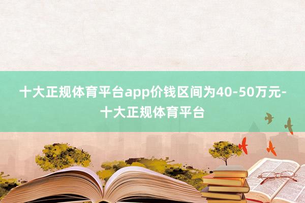 十大正规体育平台app价钱区间为40-50万元-十大正规体育平台