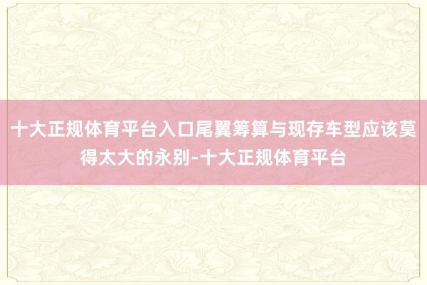 十大正规体育平台入口尾翼筹算与现存车型应该莫得太大的永别-十大正规体育平台