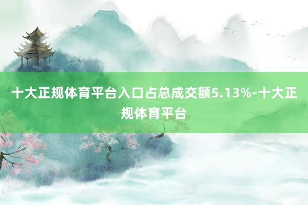 十大正规体育平台入口占总成交额5.13%-十大正规体育平台