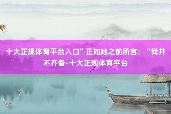 十大正规体育平台入口”正如她之前所言：“我并不齐备-十大正规体育平台