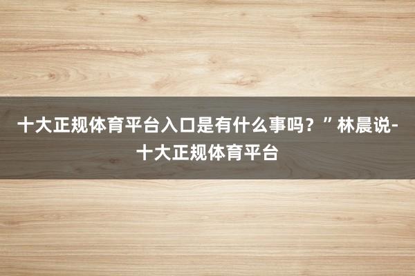 十大正规体育平台入口是有什么事吗？”林晨说-十大正规体育平台