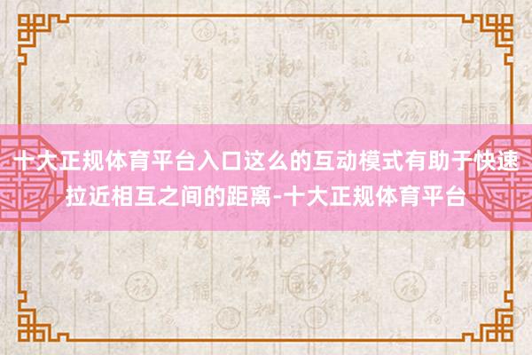 十大正规体育平台入口这么的互动模式有助于快速拉近相互之间的距离-十大正规体育平台