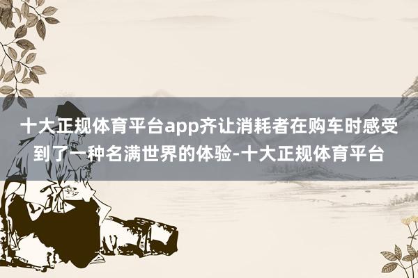 十大正规体育平台app齐让消耗者在购车时感受到了一种名满世界的体验-十大正规体育平台