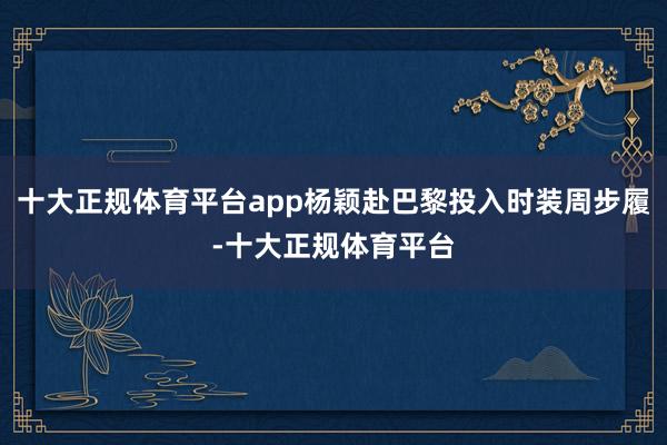 十大正规体育平台app杨颖赴巴黎投入时装周步履-十大正规体育平台