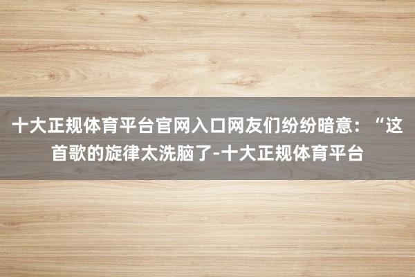 十大正规体育平台官网入口网友们纷纷暗意：“这首歌的旋律太洗脑了-十大正规体育平台