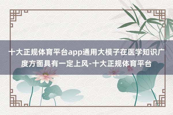 十大正规体育平台app通用大模子在医学知识广度方面具有一定上风-十大正规体育平台