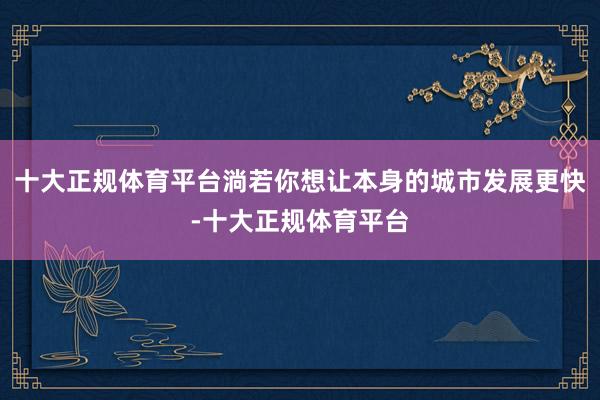 十大正规体育平台淌若你想让本身的城市发展更快-十大正规体育平台