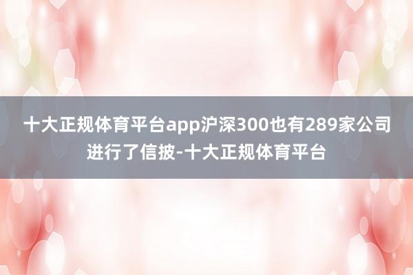 十大正规体育平台app沪深300也有289家公司进行了信披-十大正规体育平台