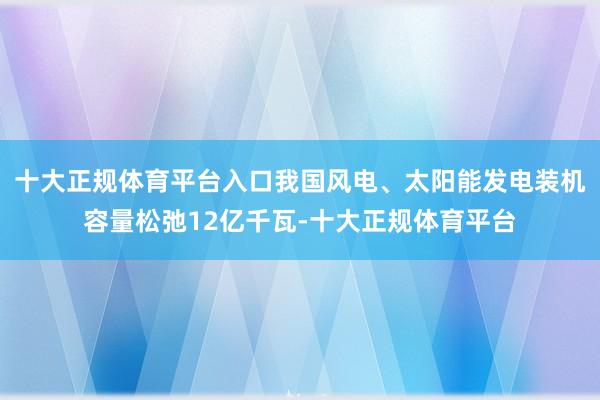 十大正规体育平台入口我国风电、太阳能发电装机容量松弛12亿千瓦-十大正规体育平台