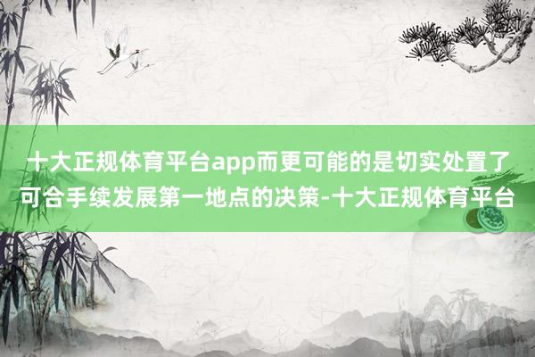 十大正规体育平台app而更可能的是切实处置了可合手续发展第一地点的决策-十大正规体育平台