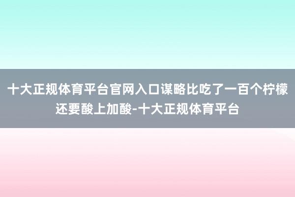 十大正规体育平台官网入口谋略比吃了一百个柠檬还要酸上加酸-十大正规体育平台