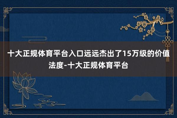 十大正规体育平台入口远远杰出了15万级的价值法度-十大正规体育平台