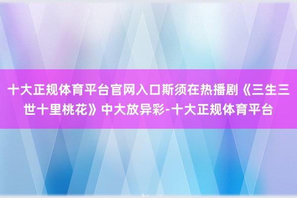 十大正规体育平台官网入口斯须在热播剧《三生三世十里桃花》中大放异彩-十大正规体育平台