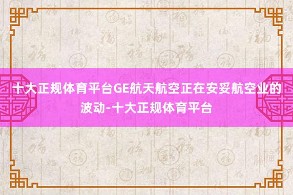 十大正规体育平台GE航天航空正在安妥航空业的波动-十大正规体育平台