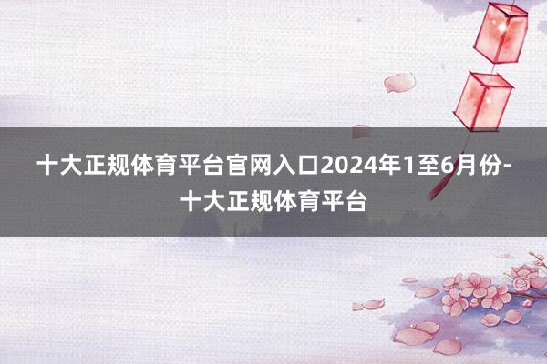 十大正规体育平台官网入口　　2024年1至6月份-十大正规体育平台