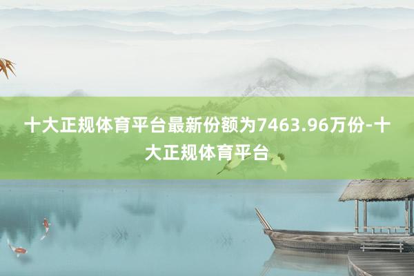 十大正规体育平台最新份额为7463.96万份-十大正规体育平台