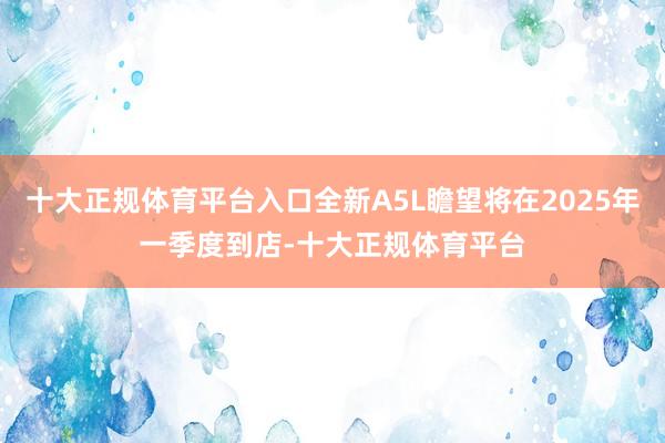 十大正规体育平台入口全新A5L瞻望将在2025年一季度到店-十大正规体育平台