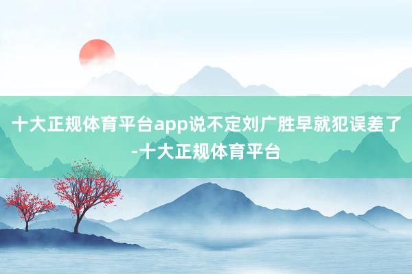 十大正规体育平台app说不定刘广胜早就犯误差了-十大正规体育平台