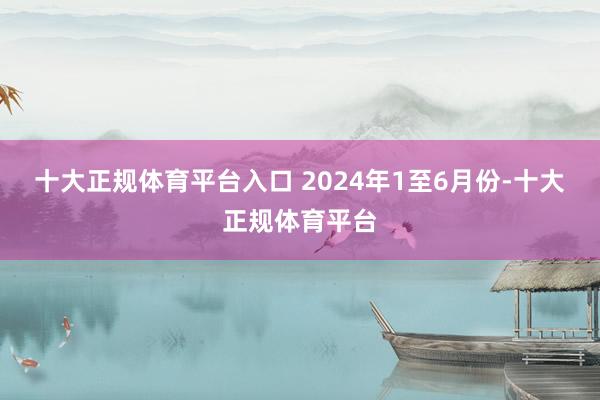 十大正规体育平台入口 　　2024年1至6月份-十大正规体育平台