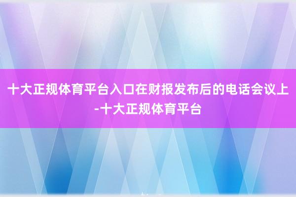 十大正规体育平台入口在财报发布后的电话会议上-十大正规体育平台