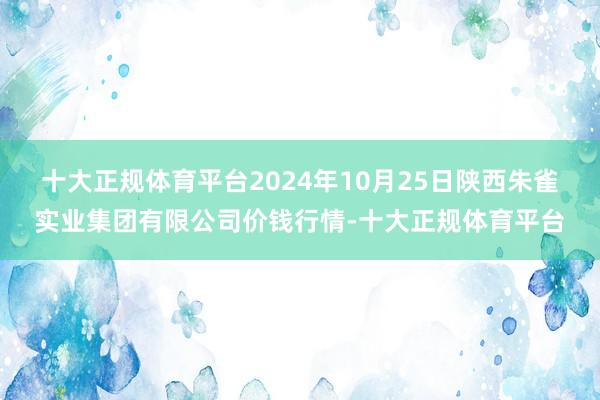 十大正规体育平台2024年10月25日陕西朱雀实业集团有限公司价钱行情-十大正规体育平台