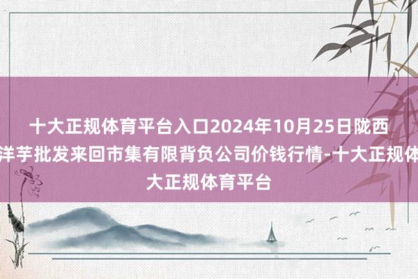 十大正规体育平台入口2024年10月25日陇西县清吉洋芋批发来回市集有限背负公司价钱行情-十大正规体育平台