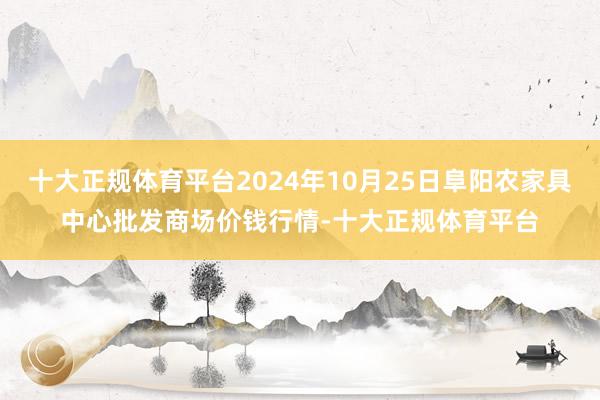 十大正规体育平台2024年10月25日阜阳农家具中心批发商场价钱行情-十大正规体育平台