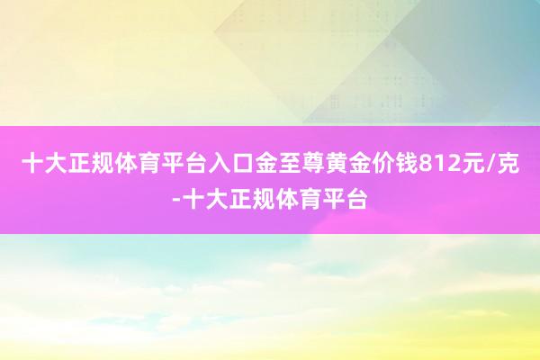 十大正规体育平台入口金至尊黄金价钱812元/克-十大正规体育平台