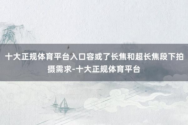 十大正规体育平台入口容或了长焦和超长焦段下拍摄需求-十大正规体育平台