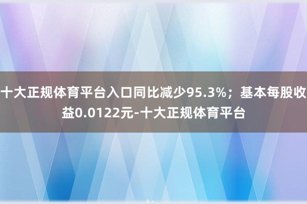 十大正规体育平台入口同比减少95.3%；基本每股收益0.0122元-十大正规体育平台