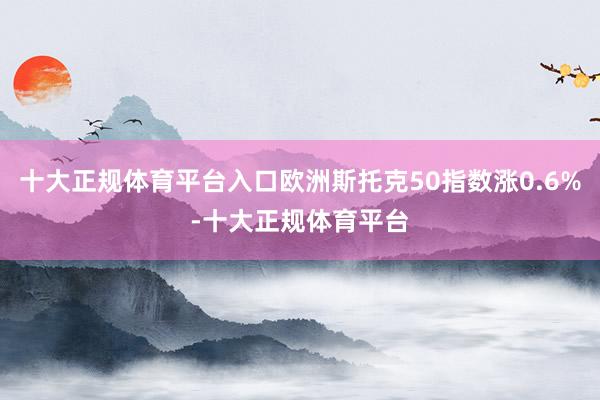 十大正规体育平台入口欧洲斯托克50指数涨0.6%-十大正规体育平台