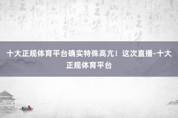 十大正规体育平台确实特殊高亢！这次直播-十大正规体育平台