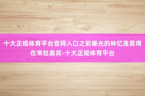 十大正规体育平台官网入口之前曝光的林忆莲莫得在常驻嘉宾-十大正规体育平台