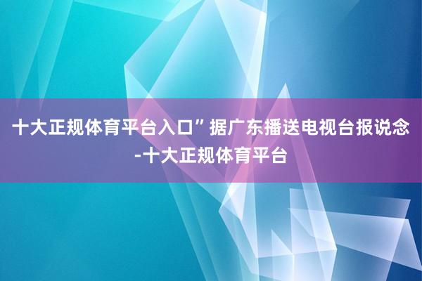 十大正规体育平台入口”据广东播送电视台报说念-十大正规体育平台