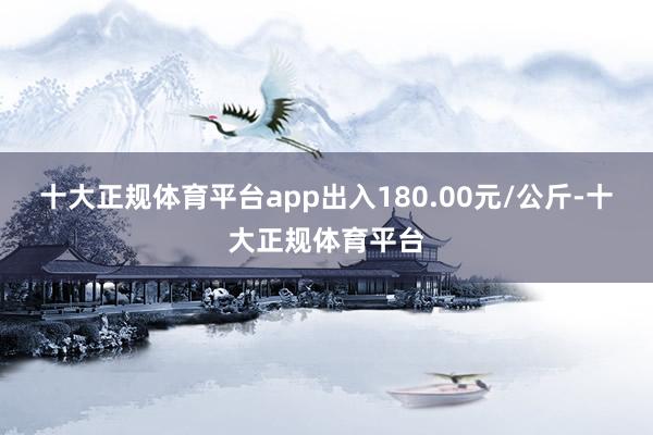 十大正规体育平台app出入180.00元/公斤-十大正规体育平台