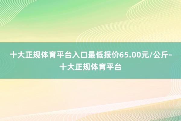 十大正规体育平台入口最低报价65.00元/公斤-十大正规体育平台